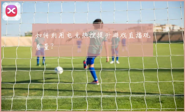 如何利用电竞热搜提升游戏直播观看量？
