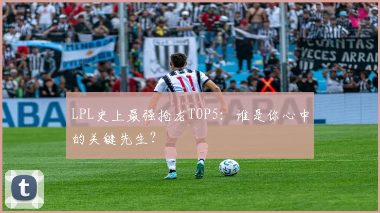LPL史上最强抢龙TOP5：谁是你心中的关键先生？