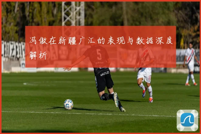冯傲在新疆广汇的表现与数据深度解析