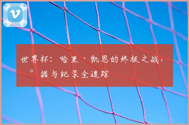 世界杯：哈里·凯恩的终极之战，数据与纪录全追踪