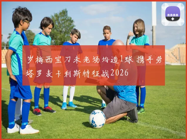 岁梅西宝刀未老场均造1球 携手劳塔罗麦卡利斯特征战2026