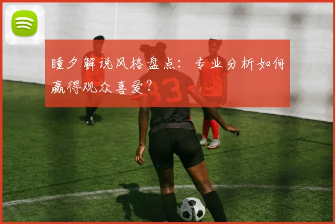 瞳夕解说风格盘点：专业分析如何赢得观众喜爱？