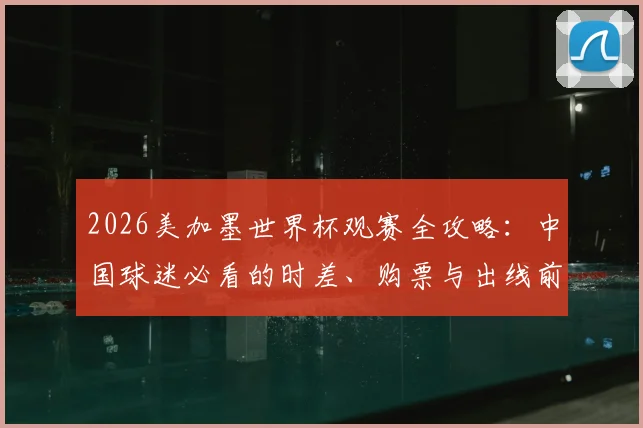 2026美加墨世界杯观赛全攻略:中国球迷必看的时差、购票与出线前景解析