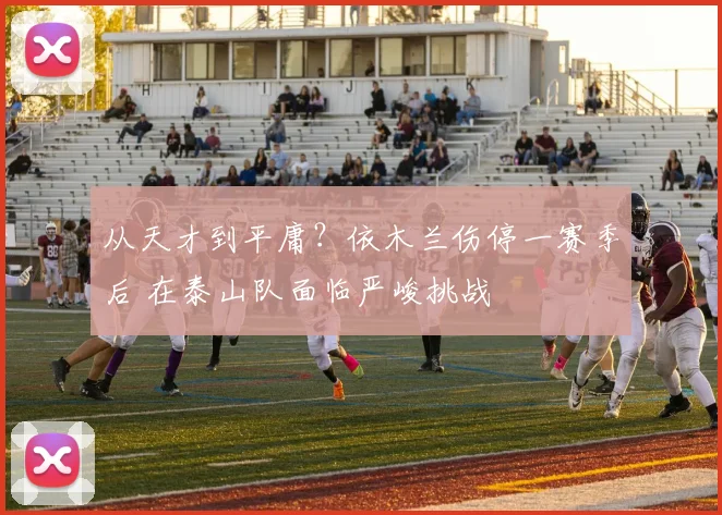 从天才到平庸？依木兰伤停一赛季后 在泰山队面临严峻挑战