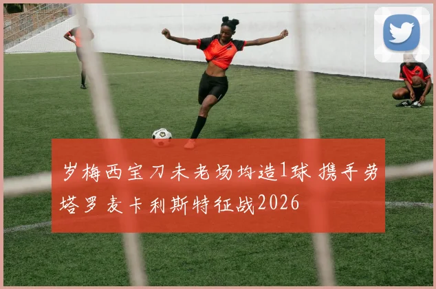 岁梅西宝刀未老场均造1球 携手劳塔罗麦卡利斯特征战2026