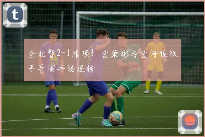 全北暂2-1浦项!金荣彬与金河俊联手导演半场逆转