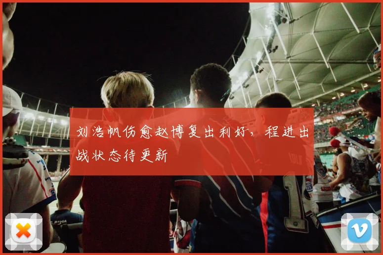 刘浩帆伤愈赵博复出利好，程进出战状态待更新