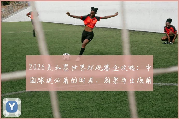 2026美加墨世界杯观赛全攻略:中国球迷必看的时差、购票与出线前景解析