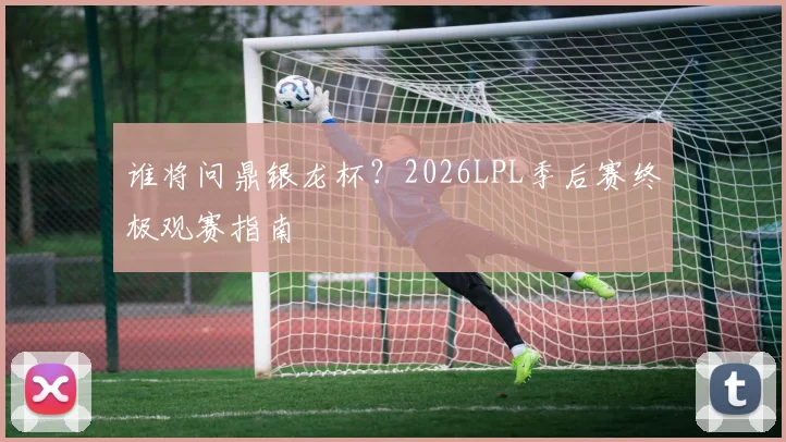 谁将问鼎银龙杯?2026LPL季后赛终极观赛指南