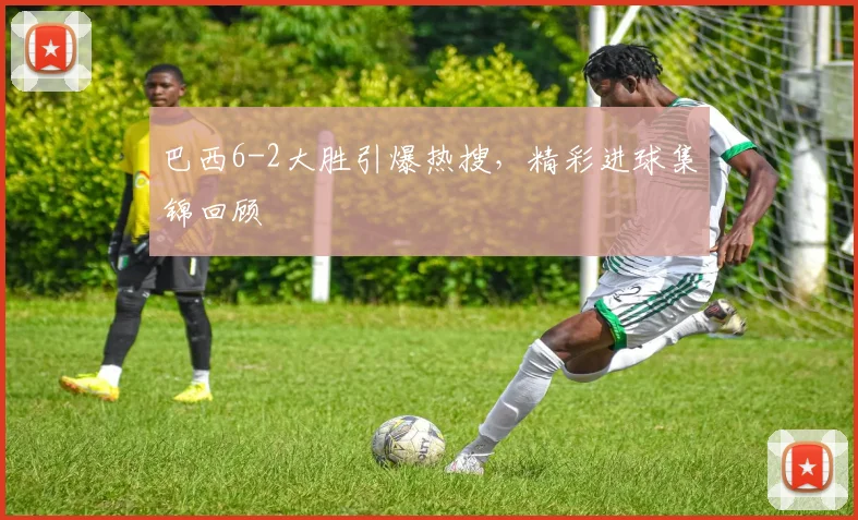 巴西6-2大胜引爆热搜，精彩进球集锦回顾