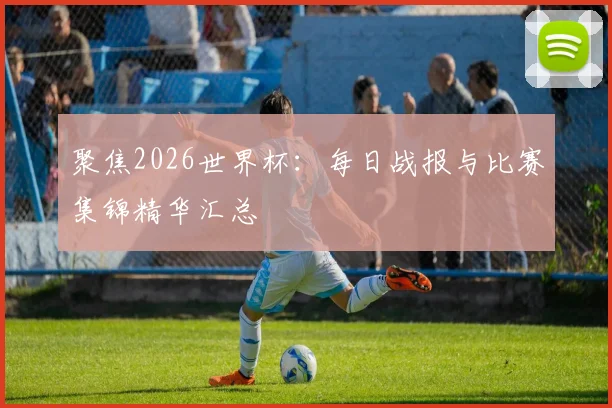 聚焦2026世界杯：每日战报与比赛集锦精华汇总