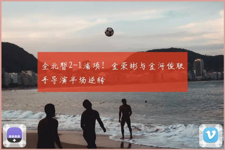 全北暂2-1浦项!金荣彬与金河俊联手导演半场逆转