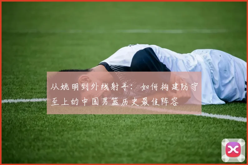 从姚明到外线射手：如何构建防守至上的中国男篮历史最佳阵容