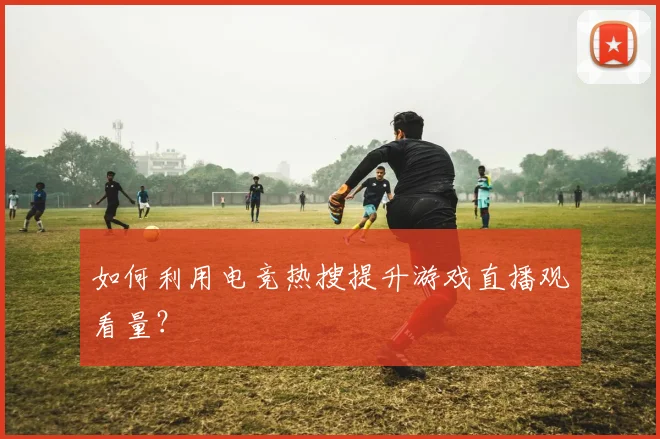 如何利用电竞热搜提升游戏直播观看量？