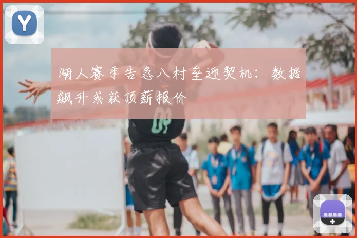 湖人赛季告急八村垒迎契机：数据飙升或获顶薪报价